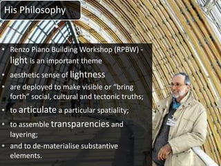 His Philosophy
• Renzo Piano Building Workshop (RPBW) -
light is an important theme
• aesthetic sense of lightness
• are deployed to make visible or “bring
forth” social, cultural and tectonic truths;
• to articulate a particular spatiality;
• to assemble transparencies and
layering;
• and to de-materialise substantive
elements.
 