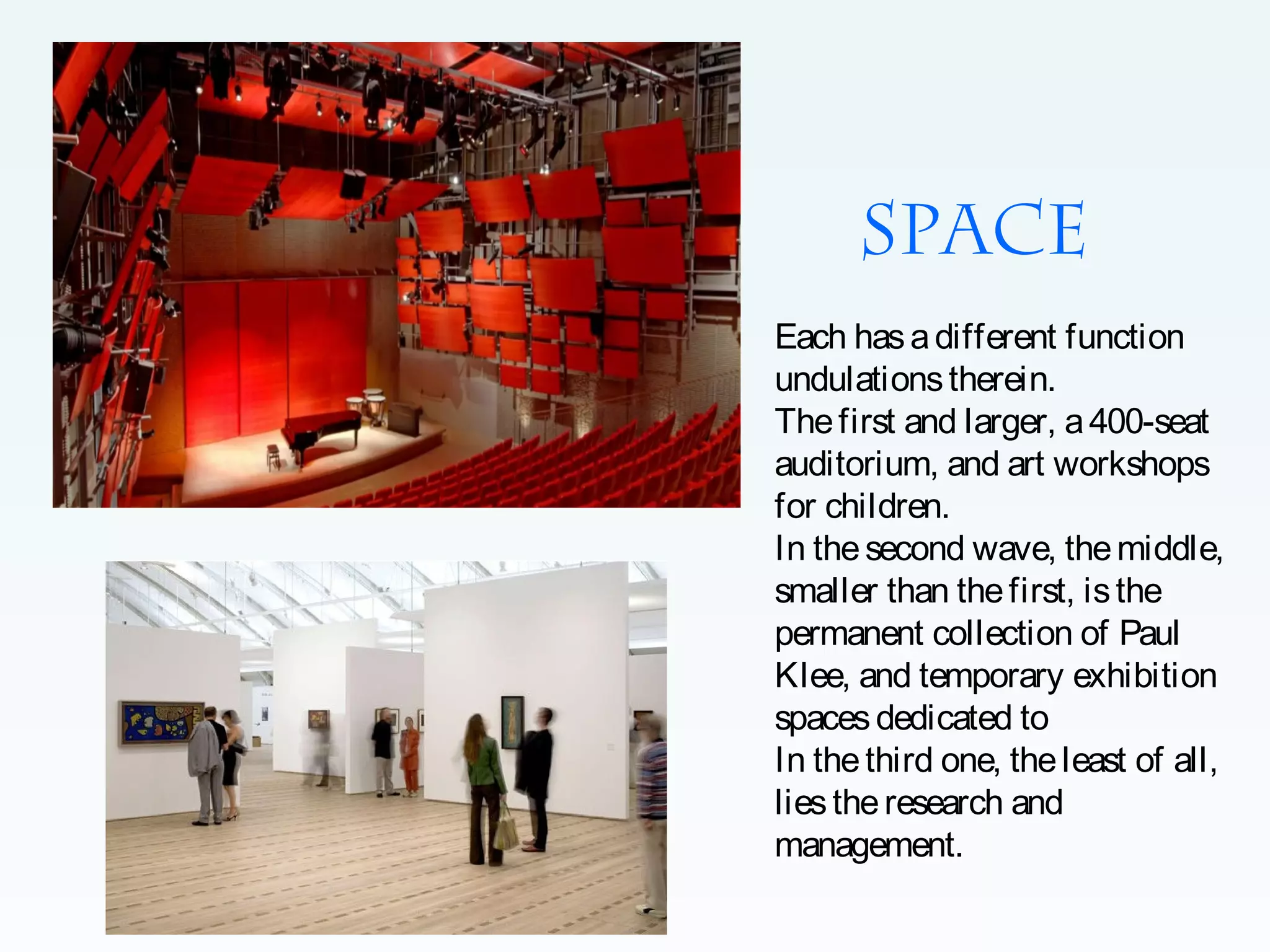 Space
Each has a different function
undulations therein.
The first and larger, a 400-seat
auditorium, and art workshops
for children.
In the second wave, the middle,
smaller than the first, is the
permanent collection of Paul
Klee, and temporary exhibition
spaces dedicated to
In the third one, the least of all,
lies the research and
management.

 