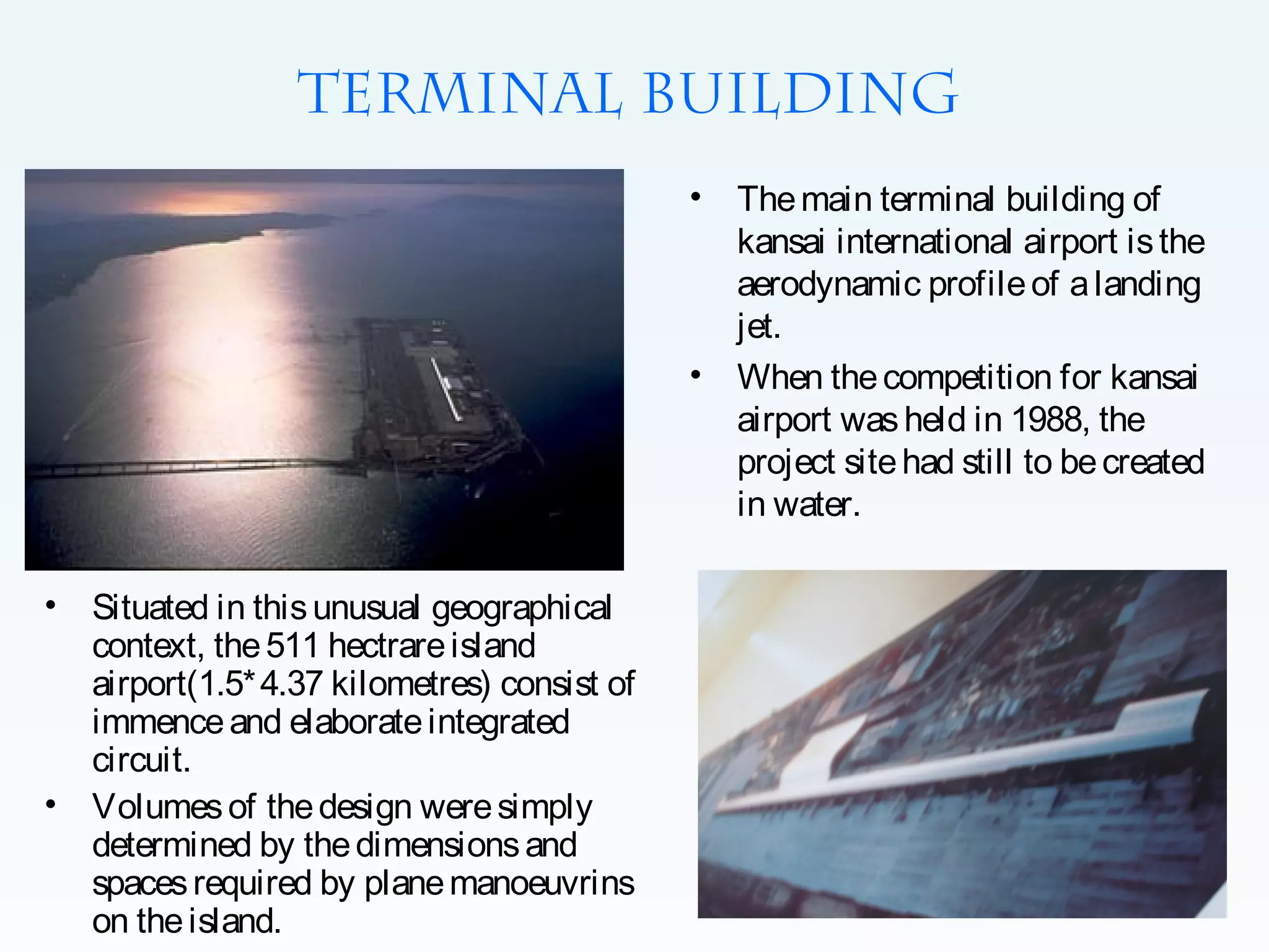 Terminal building
•

•

•

•

Situated in this unusual geographical
context, the 511 hectrare island
airport(1.5* 4.37 kilometres) consist of
immence and elaborate integrated
circuit.
Volumes of the design were simply
determined by the dimensions and
spaces required by plane manoeuvrins
on the island.

The main terminal building of
kansai international airport is the
aerodynamic profile of a landing
jet.
When the competition for kansai
airport was held in 1988, the
project site had still to be created
in water.

 