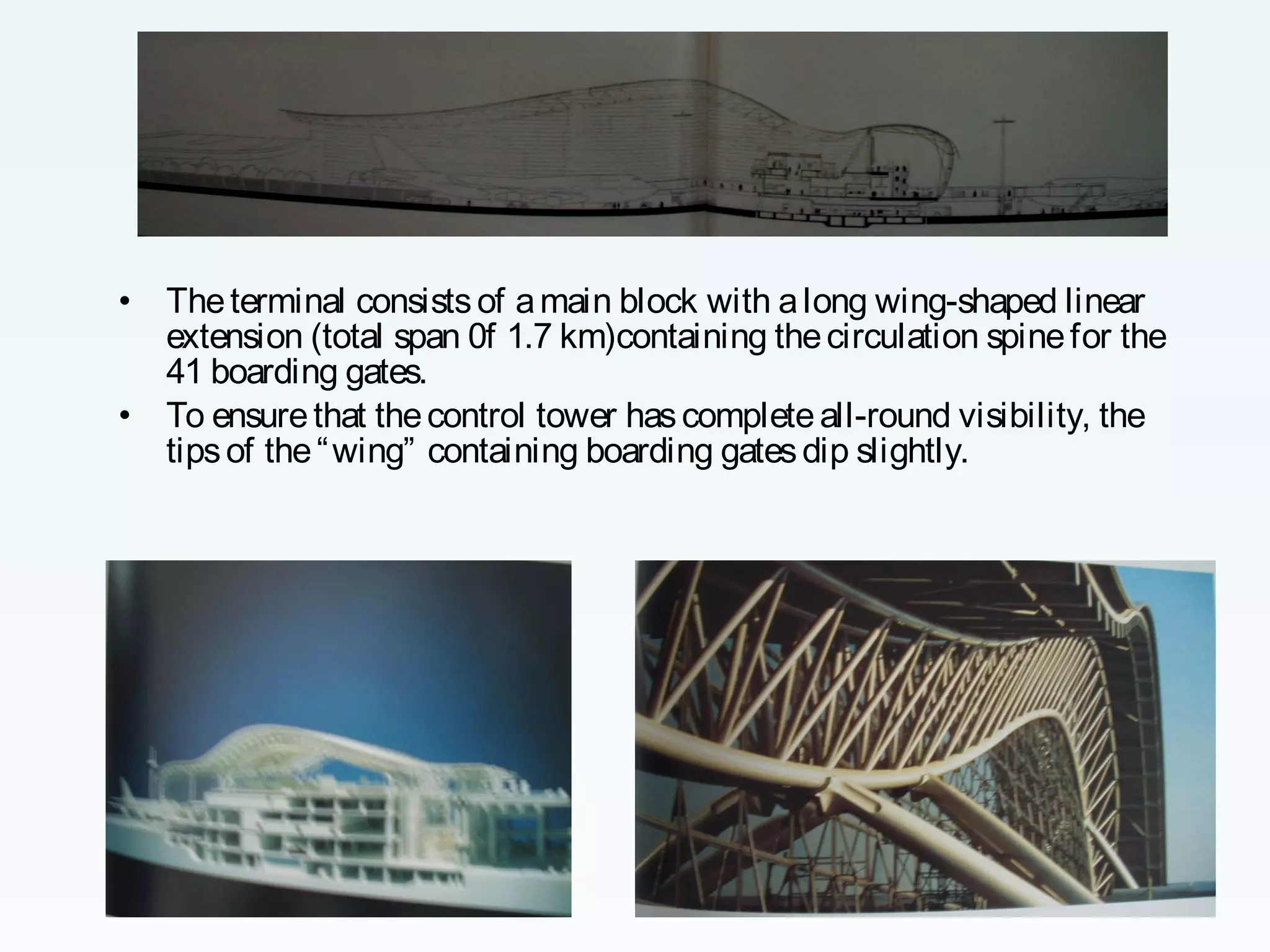 •
•

The terminal consists of a main block with a long wing-shaped linear
extension (total span 0f 1.7 km)containing the circulation spine for the
41 boarding gates.
To ensure that the control tower has complete all-round visibility, the
tips of the “ wing” containing boarding gates dip slightly.

 