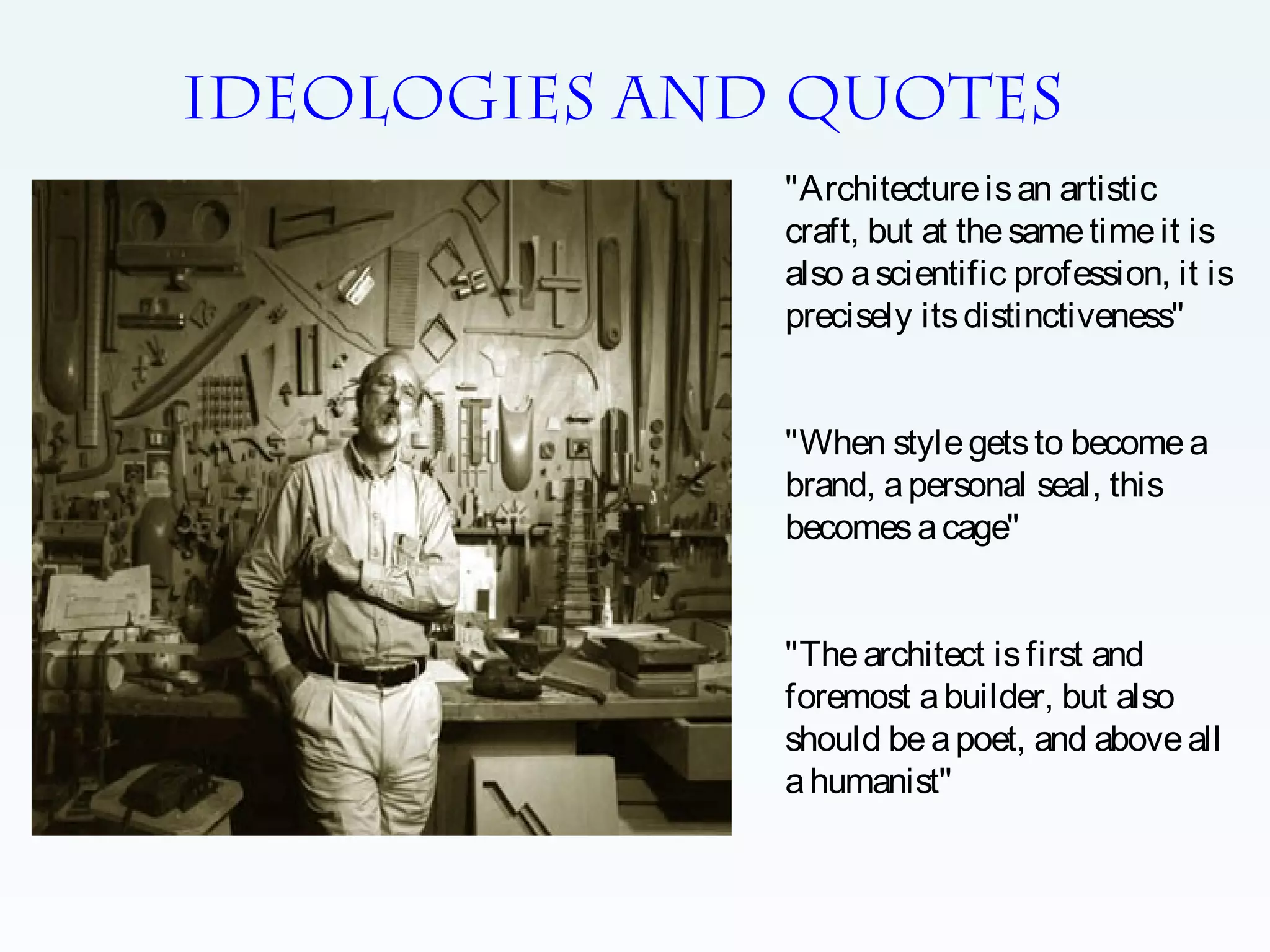 IDEOLOGIES AND QUOTES
"Architecture is an artistic
craft, but at the same time it is
also a scientific profession, it is
precisely its distinctiveness"
"When style gets to become a
brand, a personal seal, this
becomes a cage"
"The architect is first and
foremost a builder, but also
should be a poet, and above all
a humanist''

 