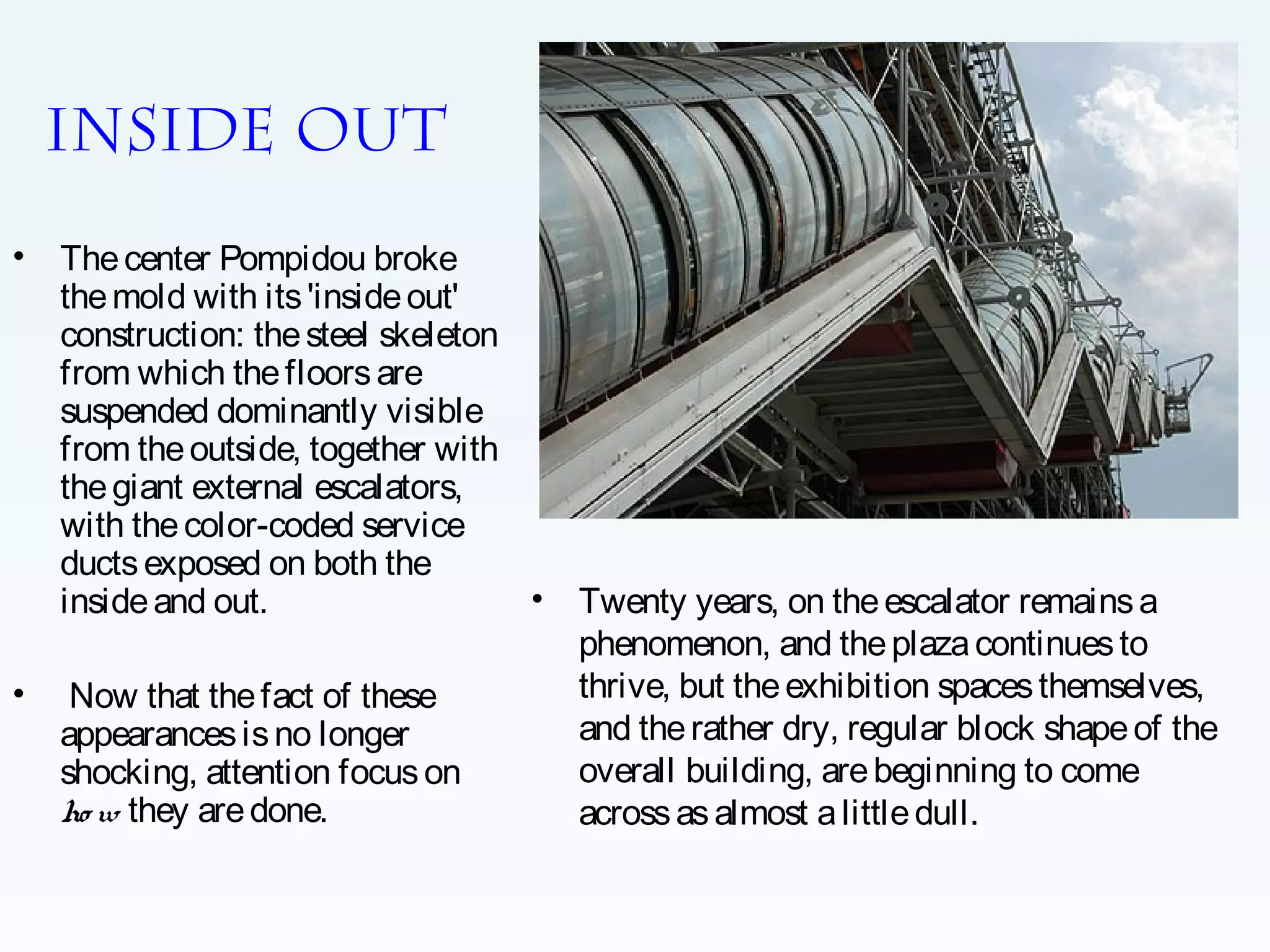 Inside out
•

•

The center Pompidou broke
the mold with its 'inside out'
construction: the steel skeleton
from which the floors are
suspended dominantly visible
from the outside, together with
the giant external escalators,
with the color-coded service
ducts exposed on both the
•
inside and out.
Now that the fact of these
appearances is no longer
shocking, attention focus on
ho w they are done.

Twenty years, on the escalator remains a
phenomenon, and the plaza continues to
thrive, but the exhibition spaces themselves,
and the rather dry, regular block shape of the
overall building, are beginning to come
across as almost a little dull.

 