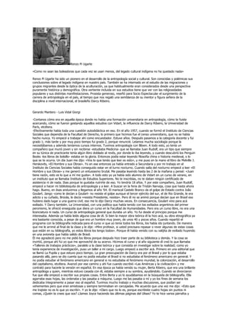 Renzo Pi Ugarte

«Como no sean las boleadoras que cada vez se usan menos, del legado cultural indígena no ha quedado nada»

Renzo Pi Ugarte ha sido un pionero en el desarrollo de la antropología social y cultural. Son conocidas y polémicas sus
conclusiones sobre el legado indígena en nuestro país. También se ha internado en el estudio de las migraciones y
grupos migrantes desde la óptica de la aculturación, ya que habitualmente eran considerados desde una perspectiva
puramente histórica y demográfica. Otra vertiente incluida en sus estudios tiene que ver con las religiosidades
populares y sus distintas manifestaciones. Prosista generoso, reseñó para Socio Espectacular el surgimiento de la
carrera de antropología en el país, al tiempo que nos regaló una semblanza de su mentor y figura señera de la
disciplina a nivel internacional, el brasileño Darcy Ribeiro.


Gerardo Mantero - Luis Vidal Giorgi

-Contanos cómo era en aquella época donde no había una formación universitaria en antropología, cómo te fuiste
acercando, cómo se fueron gestando aquellos estudios con Vidart, la influencia de Darcy Ribeiro, la Universidad de
París, etcétera.
-Efectivamente había toda una cuestión autodidáctica en eso. En el año 1957, cuando se formó el Instituto de Ciencias
Sociales que dependía de la Facultad de Derecho, lo primero que hicimos fue el censo universitario, que no se había
hecho nunca. Yo empecé a trabajar ahí como encuestador. Estuve años. Después pasamos a la categoría docente y fui
grado 1; más tarde y por muy poco tiempo fui grado 2, porque renuncié. Leíamos mucha sociología porque la
necesitábamos y además teníamos cursos internos. Tuvimos antropología con Blixen. A todo esto, yo tenía un
compañero que murió joven y sin recibirse -estudiaba Medicina- que se llamaba Juan Rudolf, era un tipo que siempre
en su túnica de practicante tenía algún libro doblado al revés, por donde lo iba leyendo, y cuando descubrió los Penguin
Books -los libros de bolsillo- estaba en la gloria. Entonces podía estar leyendo filosofía china o historia medieval, o lo
que se te ocurra. Un día Juan me dijo: «Vos lo que tenés que leer es esto», y me puso en la mano el libro de Melville J.
Herskovits, «El Hombre y sus Obras». Yo en ese entonces ya había entrado a Secundaria y por mi trabajo en el
Instituto de Ciencias Sociales había conseguido estar en el turno nocturno. Cuando salía del nocturno empecé a leer «El
Hombre y sus Obras» y me generó un entusiasmo brutal. Me pasaba leyendo hasta las 2 de la mañana y pensé: «Juan
tiene razón, esto es lo que a mí me gusta». A todo esto yo ya había sido alumno de Vidart en un curso de verano, en
un instituto que se llamaba Instituto de Estudios Superiores. No te inscribías, no te daban ningún certificado de
asistencia ni de nada. Ibas porque te gustaba nutrirte de eso. Yo tendría 18 años. Y por este compañero, Juan Rudolf,
empecé a hacer mi bibliotequita de antropología y a leer. A buscar en la feria de Tristán Narvaja, cosa que hasta ahora
hago. Bueno, en ésas anduvimos y llegamos al año ’64. El mariscal Castelo Branco da el golpe de Estado contra João
Goulart. Jango -como le decían a Goulart- no resiste el golpe aunque el tercer ejército del sur, el de Rio Grande, le era
adicto y su cuñado, Brizola, le decía «resista Presidente, resista». Pero él no se animó porque decían que en Brasil eso
hubiera dado lugar a una guerra civil; eso me lo dijo Darcy muchas veces. En consecuencia, Goulart vino para acá
exiliado. Y Darcy también. La Universidad, con una política que había tenido con los exiliados argentinos del primer
peronismo, le ofreció enseguida que diera un curso en la Facultad de Humanidades. Pero era un curso libre, no era una
licenciatura ni nada. Un curso de antropología general que duraba un año. Yo fui desde el principio porque me
interesaba. Además ya había leído alguna cosa de él. Si bien la mayor obra teórica él la hizo acá, su obra etnográfica ya
era bastante conocida, a pesar de que era un hombre muy joven, de unos 40 y pocos años. Cuando repartió el
programa con la bibliografía indicada para el curso vi que yo tenía todos los libros, los había ido juntando. De manera
que me le arrimé al final de la clase y le dije: «Mire profesor, si usted precisara repasar o rever algunas de estas cosas
que están en su bibliografía, yo estos libros los tengo todos». Porque él había venido con su valijita de exiliado huyendo
en una avioneta que había salido de Brasil.
Él me agradeció pero no me pidió los libros porque después hizo traer parte de su biblioteca y demás. Y la cosa se
invirtió, porque ahí fui yo que me aproveché de su acervo. Hicimos el curso y al año siguiente él creó lo que llamaba
«Talleres de trabajos prácticos», paralelo a la clase teórica y que consistía en investigar sobre la realidad; como yo
tenía experiencia de investigación, puso un taller a mi cargo. Luego empezó a escribir acá. Primero en una editorial que
se llamó La Pupila y que estuvo poco tiempo. La gran preocupación de Darcy era por el Brasil y por lo que estaba
pasando allá, pero se dio cuenta que no podía estudiar el Brasil si no estudiaba el fenómeno americano en general. Y
no podía estudiar el fenómeno americano en general si no estudiaba el fenómeno mundial, la colonización, el desarrollo
del capitalismo, etcétera. Avanzó por ese camino y ahí fue cuando escribió «Las Américas y la civilización» y me
contrató para hacerle la versión en español. En esa época ya había venido su mujer, Berta Ribeiro, que era una brillante
antropóloga y quien, mientras estuvo casada con él, estaba siempre a su sombra, ayudándolo. Cuando se divorciaron
fue que ella empezó a escribir sus propias cosas. Entre Berta y yo lo ayudábamos en la búsqueda de bibliografía. Ella
agarraba esas hojas, las ordenaba y las pasaba a máquina. Luego me las pasaba a mí y yo los fines de semana los
dedicaba íntegramente a pasar eso al español. Tuvimos mucho trabajo y muchas discusiones, que podían ser
vehementes pero que eran amistosas y siempre terminaban en carcajadas. Me acuerdo que una vez me dijo: «Esto que
me trajiste no es lo que yo escribí». Y yo le dije: «Claro que no lo es, porque escribiste cuatro hojas sin puntos ni
comas, ¿Quién te crees que sos? ¿James Joyce haciendo las últimas páginas del Ulises? Yo te hice varios párrafos y
 