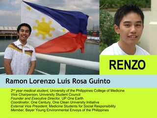 Ramon Lorenzo Luis Rosa Guinto RENZO 2 nd  year medical student,  University of the Philippines College of Medicine Vice Chairperson,  University Student Council Founder and Executive Director,  UP One Earth Coordinator,  One Century, One Clean University Initiative External Vice President,  Medicine Students for Social Responsibility Member,  Bayer Young Environmental Envoys of the Philippines 