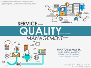 SERVICE
RENATO SIMPAO JR.
PROF. DIGITAL MARKETER
(little bit graphic designer)
rasimpao@gmail.com
QUALITYMANAGEMENT
the degree of excellence
the action
the process
Entrepreneurial Mindset Development:
Upsetting the Quality of Entrepreneurship
March 24, 2017 | 8:00 AM – 5:00 PM
@ CvSU – Silang Campus
 