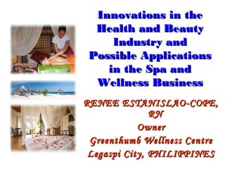 Innovations in the
  Health and Beauty
     Industry and
 Possible Applications
    in the Spa and
  Wellness Business
RENEE ESTANISLAO-COPE,
               RN
            Owner
 Greenthumb Wellness Centre
 Legaspi City, PHILIPPINES
 