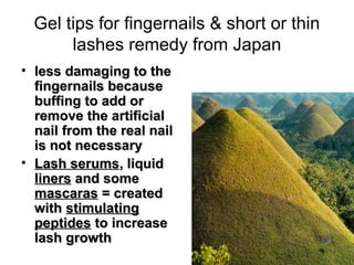 Gel tips for fingernails & short or thin
       lashes remedy from Japan
• less damaging to the
  fingernails because
  buffing to add or
  remove the artificial
  nail from the real nail
  is not necessary
• Lash serums, liquid
  liners and some
  mascaras = created
  with stimulating
  peptides to increase
  lash growth
 