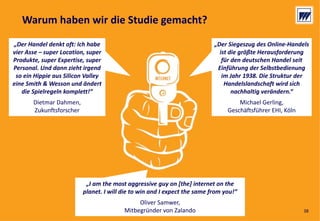 © Dr. Wieselhuber & Partner GmbH. All rights reserved. Proprietary and confidential.
VO_190515_th_MedienforumOstBY_CK_tr.pptx
38
„Der Siegeszug des Online‐Handels 
ist die größte Herausforderung 
für den deutschen Handel seit 
Einführung der Selbstbedienung 
im Jahr 1938. Die Struktur der 
Handelslandschaft wird sich 
nachhaltig verändern.“
Michael Gerling, 
Geschäftsführer EHI, Köln
„Der Siegeszug des Online‐Handels 
ist die größte Herausforderung 
für den deutschen Handel seit 
Einführung der Selbstbedienung 
im Jahr 1938. Die Struktur der 
Handelslandschaft wird sich 
nachhaltig verändern.“
Michael Gerling, 
Geschäftsführer EHI, Köln
„I am the most aggressive guy on [the] internet on the 
planet. I will die to win and I expect the same from you!“
Oliver Samwer, 
Mitbegründer von Zalando
„I am the most aggressive guy on [the] internet on the 
planet. I will die to win and I expect the same from you!“
Oliver Samwer, 
Mitbegründer von Zalando
„Der Handel denkt oft: Ich habe
vier Asse – super Location, super
Produkte, super Expertise, super
Personal. Und dann zieht irgend
so ein Hippie aus Silicon Valley
eine Smith & Wesson und ändert
die Spielregeln komplett!“
Dietmar Dahmen, 
Zukunftsforscher
„Der Handel denkt oft: Ich habe
vier Asse – super Location, super
Produkte, super Expertise, super
Personal. Und dann zieht irgend
so ein Hippie aus Silicon Valley
eine Smith & Wesson und ändert
die Spielregeln komplett!“
Dietmar Dahmen, 
Zukunftsforscher
Warum haben wir die Studie gemacht?
38
 