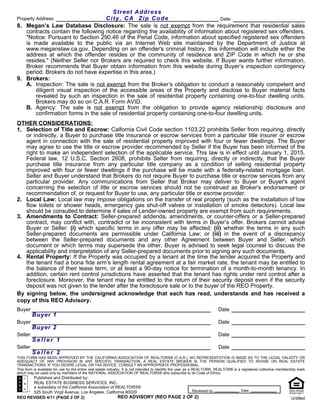 Street Address
Property Address:                  City, CA Zip Code                              Date:
8. Megan’s Law Database Disclosure: The sale is not exempt from the requirement that residential sales
   contracts contain the following notice regarding the availability of information about registered sex offenders.
   "Notice: Pursuant to Section 290.46 of the Penal Code, information about specified registered sex offenders
   is made available to the public via an Internet Web site maintained by the Department of Justice at
   www.meganslaw.ca.gov. Depending on an offender's criminal history, this information will include either the
   address at which the offender resides or the community of residence and ZIP Code in which he or she
   resides." (Neither Seller nor Brokers are required to check this website. If Buyer wants further information,
   Broker recommends that Buyer obtain information from this website during Buyer’s inspection contingency
   period. Brokers do not have expertise in this area.)
9. Brokers:
   A. Inspection: The sale is not exempt from the Broker’s obligation to conduct a reasonably competent and
       diligent visual inspection of the accessible areas of the Property and disclose to Buyer material facts
       revealed by such an inspection in the sale of residential property containing one-to-four dwelling units.
       Brokers may do so on C.A.R. Form AVID.
   B. Agency: The sale is not exempt from the obligation to provide agency relationship disclosure and
       confirmation forms in the sale of residential property containing one-to-four dwelling units.
OTHER CONSIDERATIONS:
1. Selection of Title and Escrow: Calfornia Civil Code section 1103.22 prohibits Seller from requiring, directly
   or indirectly, a Buyer to purchase title insurance or escrow services from a particular title insurer or escrow
   agent in connection with the sale of residential property improved with four or fewer dwellings. The Buyer
   may agree to use the title or escrow provider recommended by Seller if the Buyer has been informed of the
   right to make an independent selection of the applicable service. This law is in effect until January 1, 2015.
   Federal law, 12 U.S.C. Section 2608, prohibits Seller from requiring, directly or indirectly, that the Buyer
   purchase title insurance from any particular title company as a condition of selling residential property
   improved with four or fewer dwellings if the purchase will be made with a federally-related mortgage loan.
   Seller and Buyer understand that Brokers do not require Buyer to purchase title or escrow services from any
   particular provider. Any communications from Seller that Broker may deliver to Buyer or Buyer's agent
   concerning the selection of title or escrow services should not be construed as Broker's endorsement or
   recommendation of, or request for Buyer to use, any particular title or escrow provider.
2. Local Law: Local law may impose obligations on the transfer of real property (such as the installation of low
   flow toilets or shower heads, emergency gas shut-off valves or installation of smoke detectors). Local law
   should be consulted to determine if sales of Lender-owned property are exempt from such requirements.
3. Amendments to Contract: Seller-prepared addenda, amendments, or counter-offers or a Seller-prepared
   contract, may conflict with, contradict or be inconsistent with terms in Buyer’s offer. Brokers cannot advise
   Buyer or Seller: (i) which specific terms in any offer may be affected; (ii) whether the terms in any such
   Seller-prepared documents are permissible under California Law; or (iii) in the event of a discrepancy
   between the Seller-prepared documents and any other Agreement between Buyer and Seller, which
   document or which terms may supersede the other. Buyer is advised to seek legal counsel to discuss the
   applicability and interpretation of any Seller-prepared documents prior to signing any such documents.
4. Rental Property: If the Property was occupied by a tenant at the time the lender acquired the Property and
   the tenant had a bona fide arm’s length rental agreement at a fair market rate, the tenant may be entitled to
   the balance of their lease term, or at least a 90-day notice for termination of a month-to-month tenancy. In
   addition, certain rent control jurisdictions have asserted that the tenant has rights under rent control after a
   foreclosure. Moreover, the tenant may be entitled to the return of their security deposit even if the security
   deposit was not given to the lender after the foreclosure sale or to the buyer of the REO Property.
By signing below, the undersigned acknowledge that each has read, understands and has received a
copy of this REO Advisory.
Buyer                                                                                                                   Date
         Buyer 1
Buyer                                                                                                                   Date
         Buyer 2
Seller                                                                                                                  Date
         Seller 1
Seller                                                                                                                  Date
         Seller 2
THIS FORM HAS BEEN APPROVED BY THE CALIFORNIA ASSOCIATION OF REALTORS® (C.A.R.). NO REPRESENTATION IS MADE AS TO THE LEGAL VALIDITY OR
ADEQUACY OF ANY PROVISION IN ANY SPECIFIC TRANSACTION. A REAL ESTATE BROKER IS THE PERSON QUALIFIED TO ADVISE ON REAL ESTATE
TRANSACTIONS. IF YOU DESIRE LEGAL OR TAX ADVICE, CONSULT AN APPROPRIATE PROFESSIONAL.
This form is available for use by the entire real estate industry. It is not intended to identify the user as a REALTOR®. REALTOR® is a registered collective membership mark
which may be used only by members of the NATIONAL ASSOCIATION OF REALTORS® who subscribe to its Code of Ethics.
      Published and Distributed by:
      REAL ESTATE BUSINESS SERVICES, INC.
      a subsidiary of the California Association of REALTORS®
      525 South Virgil Avenue, Los Angeles, California 90020                    Reviewed by                                           Date
REO REVISED 4/11 (PAGE 2 OF 2)                       REO ADVISORY (REO PAGE 2 OF 2)                                                                                 Untitled
 