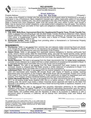 REO ADVISORY
                                            For Properties Being Sold by a Lender After Foreclosure
                                                            (C.A.R. Form REO, Revised 4/11)


                                                  Street Address
Property Address:                             City, CA Zip Code                                     ("Property").
The Seller of the Property is a lender who has acquired title to the Property either by foreclosure or through a
deed given in lieu of foreclosure. Many obligations imposed upon sellers, particularly sellers of real property
containing one-to-four dwelling units, may not be applicable to the sale of the Property. However, even though
Seller is exempt from many obligations, Seller must still comply with many others. Further, even though a
Seller may be exempt from certain obligations, a real estate broker’s obligations may still apply. This Advisory
is intended to inform Buyer and Seller of their rights and obligations independent of those established by the
contract between them.
EXEMPTIONS:
1. TDS, NHD, Mello-Roos, Improvement Bond Act, Supplemental Property Taxes, Private Transfer Fee:
   Seller is exempt from providing Buyer with the Real Estate Transfer Disclosure Statement (TDS), Natural
   Hazard Disclosure Statement (NHD), a Mello-Roos district lien disclosure, an Improvement Bond Act of
   1915 notice, a Supplemental Property Tax notice, and a Notice of Private Transfer Fee pursuant to
   California Civil Code §§ 1102 et seq.
2. Earthquake Guides: Seller is exempt from providing either a Homeowner’s or Commercial Property
   Owner’s Guide to Earthquake Safety.
REQUIREMENTS:
1. Disclosures: Seller is not exempt from common law and statutory duties concerning fraud and deceit,
   even though the specific TDS Form is not required to be completed. Seller remains obligated to disclose
   known material facts affecting the value and desirability of the Property.
2. Hazard Zones: Seller is not exempt from applicable statutory obligations to disclose earthquake fault
   zones, seismic hazard zones, state fire responsibility areas, very high fire hazard severity zones, special
   flood hazard areas and flood hazard zones pursuant to the Public Resources Code, Government Code and
   United States Code, even though, pursuant to the Civil Code, the specific NHD Form is not required to be
   completed.
3. Smoke Detectors: The sale is not exempt from the State requirements that, for single family residences,
   operable smoke detectors be in place and that a written statement of compliance be provided to Buyer. It
   is negotiable between Buyer and Seller who is to pay for the cost of compliance.
4. Water Heaters: The sale is not exempt from the State requirement that water heaters be properly
   anchored, braced or strapped and that Seller provide a written statement of compliance to Buyer. It is
   negotiable between Buyer and Seller who is to pay for the cost of compliance.
5. Lead-based Paint: The Seller is not exempt from the federal obligation to: (i) disclose known lead-based
   paint and lead-based paint hazards; (ii) provide Buyer with copies of reports or studies covering
   lead-based paint and hazards on the Property; (iii) provide Buyer with the pamphlet "Protect Your Family
   From Lead In Your Home"; and (iv) give Buyer a 10-day opportunity to inspect for lead-based paint and
   hazards, if the Property contains residential dwelling units and was constructed prior to 1978.
6. Carbon Monoxide Devices: The sale is not exempt from the State requirements that on or before July 1,
   2011, for all existing single family dwelling units, and on or before January 1, 2013, for all other existing
   dwelling units, the owner must install a carbon monoxide device approved and listed by the State Fire
   Marshall in the dwelling unit if the dwelling unit has a fossil fuel burning heater or appliance, fireplace, or an
   attached garage.
7. Tax Withholding: The sale is not exempt from providing information pertaining to the withholding
   obligation under either the federal "FIRPTA" or the California withholding requirements upon the sale of
   real property. However, an REO Seller which is a corporation or limited liability company, formed within the
   United States, and qualified either with the Secretary of State to do business in California or with a
   permanent place of business in California, will be exempt from withholding under both federal and
   California law.
Buyer's Initials (             )(                 )                                            Seller's Initials (             )(                  )

The copyright laws of the United States (Title 17 U.S. Code) forbid the
unauthorized reproduction of this form, or any portion thereof, by photocopy
machine or any other means, including facsimile or computerized formats.
Copyright © 2008-2011, CALIFORNIA ASSOCIATION OF REALTORS®,
INC. ALL RIGHTS RESERVED.
                                                                                       Reviewed by                   Date
REO REVISED 4/11 (PAGE 1 OF 2)
                                                      REO ADVISORY (REO PAGE 1 OF 2)
Agent: Caroline Dukelow                     Phone: (650)440-0040               Fax:                             Prepared using zipForm® software
Broker: Keller Williams 505 Hamilton Ave., Suite 100 Palo Alto, CA 94301
 