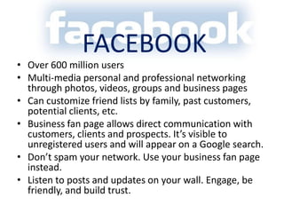 FacebookOver 600 million usersMulti-media personal and professional networking through photos, videos, groups and business pagesCan customize friend lists by family, past customers, potential clients, etc. Business fan page allows direct communication with customers, clients and prospects. It’s visible to unregistered users and will appear on a Google search.Don’t spam your network. Use your business fan page instead.Listen to posts and updates on your wall. Engage, be friendly, and build trust. 
