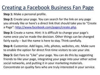 Creating a Facebook Business Fan PageStep 1: Make a personal profile. Step 2: Create your page. You can search for the link on any page you already like or here’s a direct link that should take you to “Create a Page”: http://www.facebook.com/pages/create.php. Step 3: Create a name. Hint: it is difficult to change your page's name once you've made the decision. Other things can be changed fairly easily -- but the name is here to stay. Think carefully.Step 4: Customize. Add logos, info, photos, websites, etc. Make sure to enable the option for direct first-time visitors to see your site.Step 5: Get Fans to “Like” your page. You can do this by suggesting friends to like your page, integrating your page into your other active social networks, and putting it in your marketing materials. Concentrate on quality fans who are truly interested in your service.