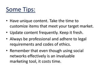 Some Tips:Have unique content. Take the time to customize items that meet your target market.Update content frequently. Keep it fresh.Always be professional and adhere to legal requirements and codes of ethics.Remember that even though using social networks effectively is an invaluable marketing tool, it costs time.