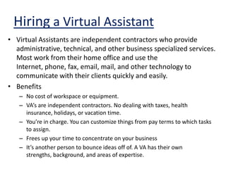 Hiring a Virtual AssistantVirtual Assistants are independent contractors who provide administrative, technical, and other business specialized services. Most work from their home office and use the Internet, phone, fax, email, mail, and other technology to communicate with their clients quickly and easily.BenefitsNo cost of workspace or equipment.VA’s are independent contractors. No dealing with taxes, health insurance, holidays, or vacation time.You’re in charge. You can customize things from pay terms to which tasks to assign. Frees up your time to concentrate on your businessIt’s another person to bounce ideas off of. A VA has their own strengths, background, and areas of expertise.