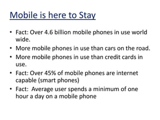 Mobile is here to StayFact: Over 4.6 billion mobile phones in use world wide.  More mobile phones in use than cars on the road.More mobile phones in use than credit cards in use.Fact: Over 45% of mobile phones are internet capable (smart phones)Fact:  Average user spends a minimum of one hour a day on a mobile phone