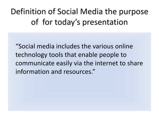 Definition of Social Media the purpose of  for today’s presentation “Social media includes the various online technology tools that enable people to communicate easily via the internet to share information and resources.”