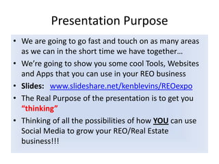 Presentation PurposeWe are going to go fast and touch on as many areas as we can in the short time we have together…We’re going to show you some cool Tools, Websites and Apps that you can use in your REO businessSlides:www.slideshare.net/kenblevins/REOexpoThe Real Purpose of the presentation is to get you “thinking”  Thinking of all the possibilities of how YOU can use Social Media to grow your REO/Real Estate  business!!!