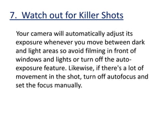 4.  Get a mix of Shots     Shoot a mixture of long shots and close-ups. Get panning shots which cover the whole event as well as focusing in close on the main event. If your entire video is made up of the same kind of shots, it will quickly get boring.