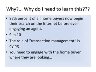 Why?... Why do I need to learn this???87% percent of all home buyers now begin their search on the Internet before ever engaging an agent.  9 in 10The role of “transaction management” is dying. You need to engage with the home buyer where they are looking…