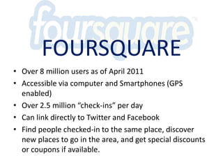 FoursquareOver 8 million users as of April 2011Accessible via computer and Smartphones(GPS enabled)Over 2.5 million “check-ins” per dayCan link directly to Twitter and FacebookFind people checked-in to the same place, discover new places to go in the area, and get special discounts or coupons if available.