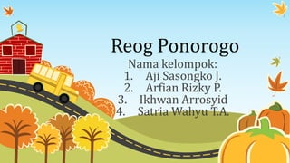 Reog Ponorogo
Nama kelompok:
1. Aji Sasongko J.
2. Arfian Rizky P.
3. Ikhwan Arrosyid
4. Satria Wahyu T.A.
 