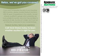 If you want to expedite the sale of your mounting
REO inventory, please consider Roebuck Auctions.
With 35 years of experience in the industry, we are
uniquely qualified to gauge which properties are
most suitable for auction and what they are likely to
generate at sale. Auction isnt magic, but it can be
an effective component of your overall strategy.
Roebuck Auctions. Bank on our experience.
850-218-6128
Call Vicki Stokes today to learn
whether auction is right for you.
Vicki@RoebuckAuctions.com
Relax, weve got you covered.
Thisisnotasolicitationforcurrentlylistedproperties.Ifyourpropertyiscurrentlylistedwithanotherbroker,pleasedisregard.
FL#1276 TN#580
36086 Emerald Coast Parkway ? Destin, FL 32541
(850) 654-6000 ? www.RoebuckAuctions.com
 
