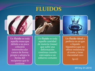 FLUIDOS
MY/my 01-2015
Un fluido es toda
aquella masa que
debido a su poca
cohesión
intermolecular
carece de forma
propia y adopta la
forma del
recipiente que lo
contiene
Un fluido es toda
aquella cantidad
de materia (masa)
que sufre una
deformación
continua cuando
está sujeta a un
esfuerzo cortante
Un fluido ideal o
perfecto es un gas
o líquido
hipotético que no
ofrece resistencia
al corte y tiene
viscosidad cero
(µ=0)
 