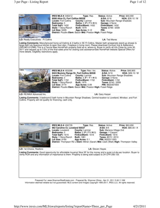 3 per Page - Listing Report                                                                                                  Page 1 of 12



                                         IRES MLS #: 646412              Type: Res      Status: Active      Price: $40,000
                                         8508 Alice Ct, Fort Collins 80528                A/SA: 8/16          HOA: $39.10 / M
                                         Locale: Fort Collins    County: Larimer          Sub: Mountain Range Shadows
                                         Bedrooms: 3             Baths: 2 (F 2 T 0 H 0)   Garage: 0 None
                                         Total SqFt: 1432        FinExclBsmt: 1432        FinIncBsmt: 1432
                                         Style: 1 Story/Ranch    Built: 1979              Taxes: $799 / 2009
                                         Lot Size: 5229          App Acres: 0.12          PIN:
                                         District: Poudre Elem: Bacon Mid: Preston High: Fossil Ridge


    LO: Realty Executives - Ft Collins                                                        LA: Ted Mares
    Listing Comments: Manufactured home w/3 bdrms & 2 baths in SE Ft Collins. Master bath w/seperate stand-up shower &
    large bath tub.Spacious kitchen & open floor plan. Fireplace in living room. Please download Contract Inst & Addendum
    (REO#D101ZW6).This is a Fannie Mae HomePath property.Sold as-is, where-is, Buyer to verify all info.Close by June 30,
    2011 and request up to 3.5% of the final sales price for closing cost assistance!See HomePath website Special Offers for
    more details. Eligibility restrictions apply.




                                         IRES MLS #: 653296            Type: Res / Inc    Status: Active     Price: $49,900
                                         8424 Mummy Range Dr, Fort Collins 80528          A/SA: 8/16          HOA: $39.10 / M
                                         Locale: Fort Collins    County: Larimer          Sub: Mountain Range Shadows
                                         Bedrooms: 3             Baths: 2 (F 1 T 1 H 0)   Garage: 0 None
                                         Total SqFt: 1152        FinExclBsmt: 1152        FinIncBsmt: 1152
                                         Style: 1 Story/Ranch    Built: 1975              Taxes: $742 / 2009
                                         Lot Size: 3774          App Acres: 0.09          PIN: 8622307004
                                         District: Poudre Elem: Bacon Mid: Preston High: Fossil Ridge


    LO: RE/MAX Advanced Inc.                                                          LA: Gary Harper
    Listing Comments: 3 bedroom/2 bath home in Mountain Range Shadows. Central location to Loveland, Windsor, and Fort
    Collins. Property will not qualify for financing, cash only.




                                         IRES MLS #: 650735            Type: Res       Status: Active       Price: $63,000
                                         962 Caroline Ct, Loveland 80537                A/SA: 8/4              HOA: $80.00 / A
                                         Locale: Loveland      County: Larimer          Sub: Mariana Village 2nd
                                         Bedrooms: 3           Baths: 2 (F 2 T 0 H 0)   Garage: 1 Carport
                                         Total SqFt: 1616      FinExclBsmt: 1616        FinIncBsmt: 1616
                                         Style: 1 Story/Ranch Built: 1981               Taxes: $572 / 2010
                                         Lot Size: 4160        App Acres: 0.1           PIN: 9522311003
                                         District: Thompson R2-J Elem: Milner (Sarah) Mid: Clark (Walt) High: Thompson Valley


    LO: 1st Choice, Realtors                                                   LA: Steven Hayes
    Listing Comments: Good opportunity for affordable housing! Nice SF for the money and a quiet cul-de-sac location. Buyer to
    verify HOA and any information of importance to them. Property is being sold subject to 24 CFR 206.125




                    Prepared For: www.ShannanRealEstate.com - Prepared By: Shannan Zitney - Apr 21, 2011 5:40:11 AM
         Information deemed reliable but not guaranteed. MLS content and images Copyright 1995-2011, IRES LLC. All rights reserved.




http://www.iresis.com/MLS/awa/reports/listing?reportName=Three_per_Page                                                         4/21/2011
 