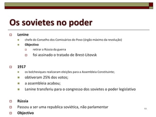 Os sovietes no poder
   Lenine
       chefe do Conselho dos Comissários do Povo (órgão máximo da revolução)
       Objectivo
            retirar a Rússia da guerra
            foi assinado o tratado de Brest-Litovsk

   1917
       os bolcheviques realizaram eleições para a Assembleia Constituinte;
       obtiveram 25% dos votos;
       a assembleia acabou;
       Lenine transferiu para o congresso dos sovietes o poder legislativo

   Rússia
   Passou a ser uma republica soviética, não parlamentar                       11

   Objectivo
 