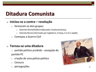 Ditadura Comunista
   Iniciou-se a contra – revolução
        formaram-se dois grupos:
             Exército Vermelho(formado pelos revolucionários);
             Exército Branco (formado por Inglaterra, França, E.U.A e Japão)
        Começou a Guerra Civil


   Tornou-se uma ditadura
      partido politico proibido - excepção do
     partido PC
      criação de uma policia politica
      Censura
      perseguições                                                             12
 
