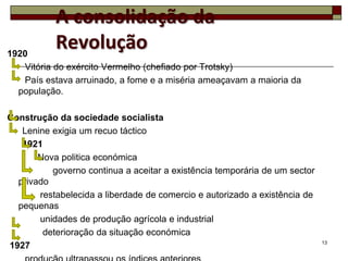 A consolidação da
1920
           Revolução
   Vitória do exército Vermelho (chefiado por Trotsky)
   País estava arruinado, a fome e a miséria ameaçavam a maioria da
  população.

Construção da sociedade socialista
   Lenine exigia um recuo táctico
   1921
       Nova politica económica
          governo continua a aceitar a existência temporária de um sector
  privado
       restabelecida a liberdade de comercio e autorizado a existência de
  pequenas
       unidades de produção agrícola e industrial
        deterioração da situação económica
                                                                            13
1927
 