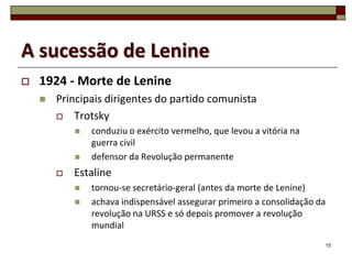 A sucessão de Lenine
   1924 - Morte de Lenine
       Principais dirigentes do partido comunista
         Trotsky
               conduziu o exército vermelho, que levou a vitória na
                guerra civil
               defensor da Revolução permanente
           Estaline
               tornou-se secretário-geral (antes da morte de Lenine)
               achava indispensável assegurar primeiro a consolidação da
                revolução na URSS e só depois promover a revolução
                mundial
                                                                        15
 