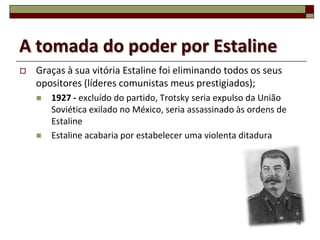 A tomada do poder por Estaline
   Graças à sua vitória Estaline foi eliminando todos os seus
    opositores (líderes comunistas meus prestigiados);
       1927 - excluído do partido, Trotsky seria expulso da União
        Soviética exilado no México, seria assassinado às ordens de
        Estaline
       Estaline acabaria por estabelecer uma violenta ditadura




                                                                      16
 