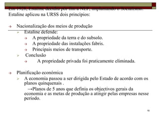 Em 1928, Estaline decidiu pôr fim á NEP, implantando o Socialismo.
Estaline aplicou na URSS dois princípios:

→   Nacionalização dos meios de produção
     Estaline defende:
       →   A propriedade da terra e do subsolo.
       →   A propriedade das instalações fabris.
       →   Principais meios de transporte.
       Conclusão
       →      A propriedade privada foi praticamente eliminada.

→   Planificação económica
     A economia passou a ser dirigida pelo Estado de acordo com os
        planos quinquenais .
          →Planos de 5 anos que definia os objectivos gerais da
        economia e as metas de produção a atingir pelas empresas nesse
        período.

                                                                     18
 
