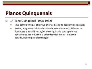 Planos Quinquenais
   1º Plano Quinquenal (1928-1932)
       teve como principal objectivo criar as bases da economia socialista;
       Assim , a agricultura foi colectivizada, criando-se os Kolkhozes, os
        Sovkhozes e as MTS (estações de maquinaria para apoio aos
        agricultores. Na indústria, a prioridade foi dada a industria
        pesada, siderurgia e electrização.




                                                                               19
 
