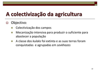 A colectivização da agricultura
   Objectivo:
       Colectivização dos campos
       Mecanização intensiva para produzir o suficiente para
        abastecer a população
       A classe dos kulaks foi extinta e as suas terras foram
        conquistadas e agrupadas em sovkhozes




                                                                 22
 