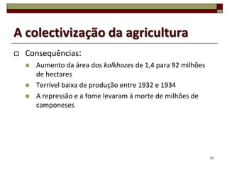 A colectivização da agricultura
   Consequências:
       Aumento da área dos kolkhozes de 1,4 para 92 milhões
        de hectares
       Terrível baixa de produção entre 1932 e 1934
       A repressão e a fome levaram á morte de milhões de
        camponeses




                                                               23
 