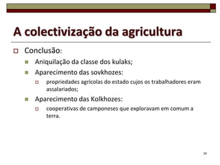 A colectivização da agricultura
   Conclusão:
       Aniquilação da classe dos kulaks;
       Aparecimento das sovkhozes:
           propriedades agrícolas do estado cujos os trabalhadores eram
            assalariados;
       Aparecimento das Kolkhozes:
           cooperativas de camponeses que exploravam em comum a
            terra.




                                                                           24
 