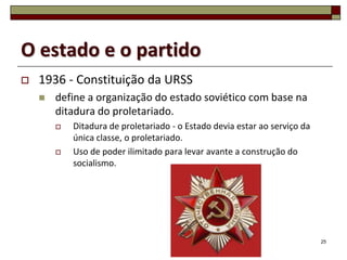 O estado e o partido
   1936 - Constituição da URSS
       define a organização do estado soviético com base na
        ditadura do proletariado.
           Ditadura de proletariado - o Estado devia estar ao serviço da
            única classe, o proletariado.
           Uso de poder ilimitado para levar avante a construção do
            socialismo.




                                                                            25
 