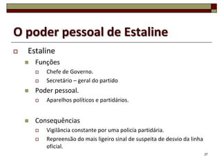 O poder pessoal de Estaline
   Estaline
       Funções
           Chefe de Governo.
           Secretário – geral do partido
       Poder pessoal.
           Aparelhos políticos e partidários.


       Consequências
           Vigilância constante por uma policía partidária.
           Repreensão do mais ligeiro sinal de suspeita de desvio da linha
            oficial.
                                                                              27
 