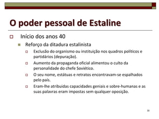 O poder pessoal de Estaline
   Início dos anos 40
       Reforço da ditadura estalinista
           Exclusão do organismo ou instituição nos quadros políticos e
            partidários (depuração).
           Aumento da propaganda oficial alimentou o culto da
            personalidade do chefe Soviético.
           O seu nome, estátuas e retratos encontravam-se espalhados
            pelo país.
           Eram-lhe atribuidas capacidades geniais e sobre-humanas e as
            suas palavras eram impostas sem qualquer oposição.



                                                                           30
 