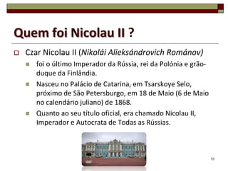 Quem foi Nicolau II ?
   Czar Nicolau II (Nikolái Alieksándrovich Románov)
       foi o último Imperador da Rússia, rei da Polónia e grão-
        duque da Finlândia.
       Nasceu no Palácio de Catarina, em Tsarskoye Selo,
        próximo de São Petersburgo, em 18 de Maio (6 de Maio
        no calendário juliano) de 1868.
       Quanto ao seu título oficial, era chamado Nicolau II,
        Imperador e Autocrata de Todas as Rússias.



                                                                   33
 