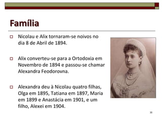 Família
   Nicolau e Alix tornaram-se noivos no
    dia 8 de Abril de 1894.

   Alix converteu-se para a Ortodoxia em
    Novembro de 1894 e passou-se chamar
    Alexandra Feodorovna.

   Alexandra deu à Nicolau quatro filhas,
    Olga em 1895, Tatiana em 1897, Maria
    em 1899 e Anastácia em 1901, e um
    filho, Alexei em 1904.
                                             35
 