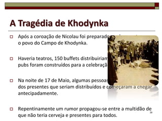 A Tragédia de Khodynka
   Após a coroação de Nicolau foi preparado um banquete para
    o povo do Campo de Khodynka.

   Haveria teatros, 150 buffets distribuiriam presentes e 20
    pubs foram construídos para a celebração.

   Na noite de 17 de Maio, algumas pessoas ouviram a notícia
    dos presentes que seriam distribuídos e começaram a chegar
    antecipadamente.

   Repentinamente um rumor propagou-se entre a multidão de
                                                          39
    que não teria cerveja e presentes para todos.
 