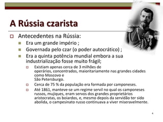 A Rússia czarista
   Antecedentes na Rússia:
       Era um grande império ;
       Governada pelo czar (o poder autocrático) ;
       Era a quinta potência mundial embora a sua
        industrialização fosse muito frágil;
           Existiam apenas cerca de 3 milhões de
            operários, concentrados, maioritariamente nas grandes cidades
            como Moscovo e
            São Petersburgo.
           Cerca de 75 % da população era formada por camponeses.
           Até 1861, manteve-se um regime servil no qual os camponeses
            russos, mujiques, eram servos dos grandes proprietários
            aristocratas, os boiardos, e, mesmo depois da servidão ter sido
            abolida, o campesinato russo continuava a viver miseravelmente.

                                                                              4
 