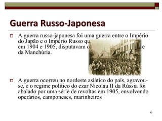 Guerra Russo-Japonesa
   A guerra russo-japonesa foi uma guerra entre o Império
    do Japão e o Império Russo que,
    em 1904 e 1905, disputavam os territórios da Coreia e
    da Manchúria.



   A guerra ocorreu no nordeste asiático do país, agravou-
    se, e o regime político do czar Nicolau II da Rússia foi
    abalado por uma série de revoltas em 1905, envolvendo
    operários, camponeses, marinheiros

                                                               40
 