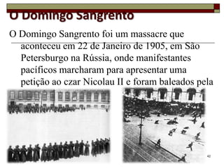 O Domingo Sangrento
O Domingo Sangrento foi um massacre que
  aconteceu em 22 de Janeiro de 1905, em São
  Petersburgo na Rússia, onde manifestantes
  pacíficos marcharam para apresentar uma
  petição ao czar Nicolau II e foram baleados pela
  Guarda Imperial.




                                                42
 