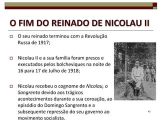 O FIM DO REINADO DE NICOLAU II
   O seu reinado terminou com a Revolução
    Russa de 1917;

   Nicolau II e a sua família foram presos e
    executados pelos bolcheviques na noite de
    16 para 17 de Julho de 1918;

   Nicolau recebeu o cognome de Nicolau, o
    Sangrento devido aos trágicos
    acontecimentos durante a sua coroação, ao
    episódio do Domingo Sangrento e a
    subsequente repressão do seu governo ao     43


    movimento socialista.
 