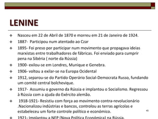 LENINE
   Nasceu em 22 de Abril de 1870 e morreu em 21 de Janeiro de 1924.
   1887- Participou num atentado ao Czar
   1895- Foi preso por participar num movimento que propagava ideias
    marxistas entre trabalhadores de fábricas. Foi enviado para cumprir
    pena na Sibéria ( norte da Rússia)
   1900- exilou-se em Londres, Munique e Genebra.
   1906- voltou a exilar-se na Europa Ocidental
   1912, separou-se do Partido Operário Social-Democrata Russo, fundando
    um comité central bolchevique.
   1917- Assumiu o governo da Rússia e implantou o Socialismo. Regressou
    à Rússia com a ajuda do Exército alemão.
    1918-1921- Resistiu com força ao movimento contra-revolucionário
    .Nacionalizou indústrias e bancos, controlou as terras agrícolas e
    estabeleceu um forte controle político e económico.                 45
 