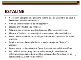 ESTALINE
   Nasceu em Geórgia numa pequena cabana a 21 de Dezembro de 1878 e
    faleceu em 5 de Dezembro 1953.
   Filho de uma costureira e de um sapateiro.
   Estudou em Tiflis (colégio religioso)
   Foi preso por organizar assaltos dos quais 40 pessoas morreram.
   Aliou-se a Vladimir Lenine que juntos planejavam a Revolução Russa.
   Entre 1922 e 1953 foi o secretario geral do partido comunista da União
    soviética.
   Estaline antes da Revolução Russa era editor do jornal “Pravda” (a
    verdade)
   Após a morte Lenine tornou-se figura dominante da politica soviética
   Em 1928 iniciou um programa de industrialização intensiva e de
    colectivização da agricultura soviética provocando a fome teve como
                                                                           46
    consequência 7.5 milhões de mortos.
 